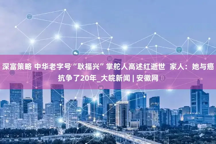 深富策略 中华老字号“耿福兴”掌舵人高述红逝世  家人：她与癌抗争了20年_大皖新闻 | 安徽网