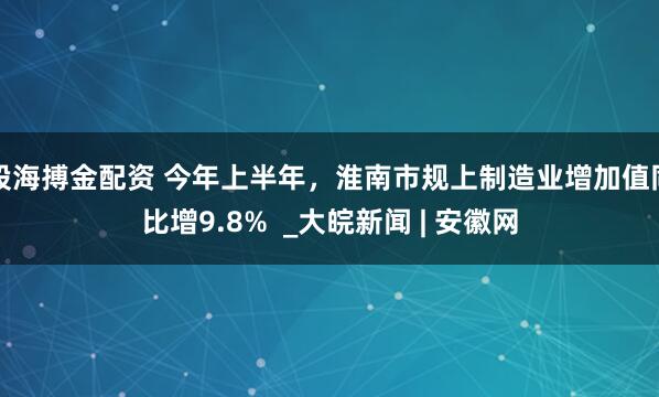 股海搏金配资 今年上半年，淮南市规上制造业增加值同比增9.8%  _大皖新闻 | 安徽网