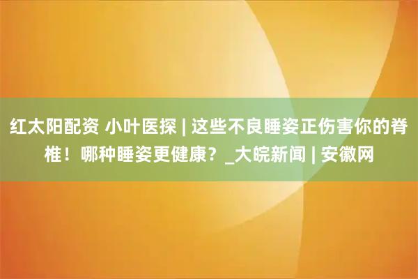 红太阳配资 小叶医探 | 这些不良睡姿正伤害你的脊椎！哪种睡姿更健康？_大皖新闻 | 安徽网