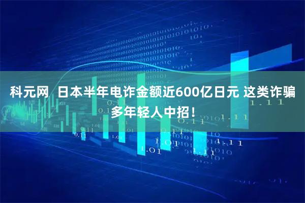 科元网  日本半年电诈金额近600亿日元 这类诈骗多年轻人中招！