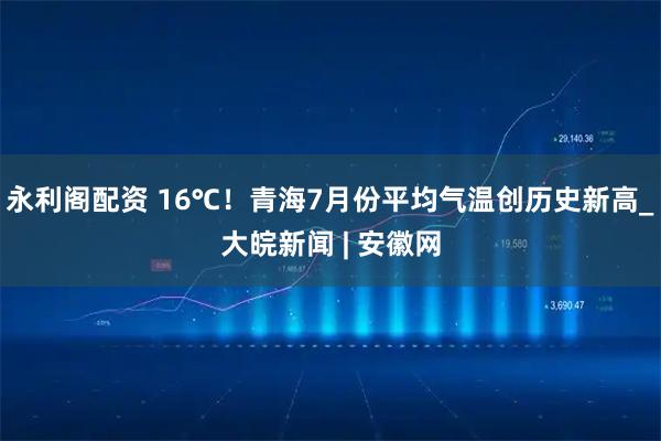永利阁配资 16℃！青海7月份平均气温创历史新高_大皖新闻 | 安徽网