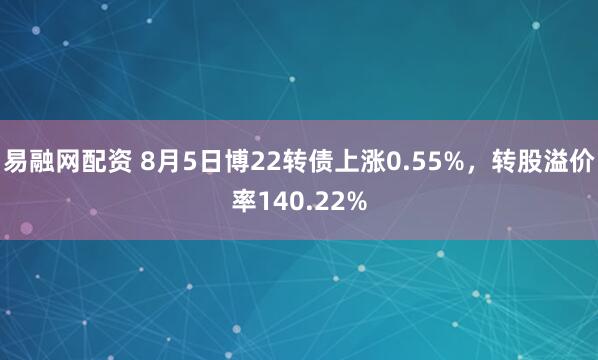 易融网配资 8月5日博22转债上涨0.55%，转股溢价率140.22%