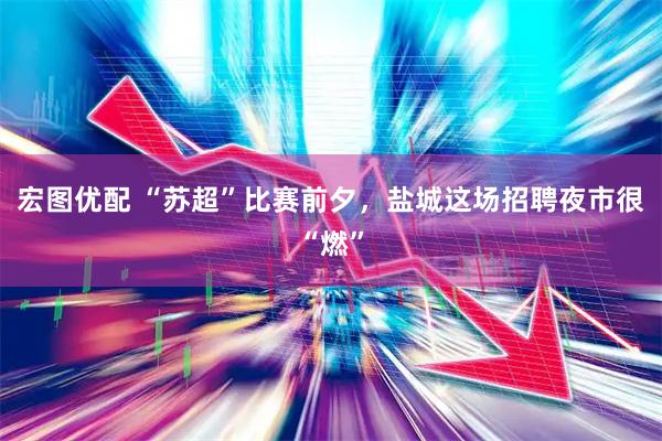 宏图优配 “苏超”比赛前夕，盐城这场招聘夜市很“燃”