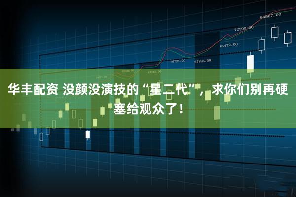 华丰配资 没颜没演技的“星二代”，求你们别再硬塞给观众了！