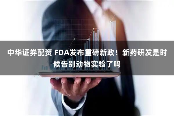 中华证券配资 FDA发布重磅新政！新药研发是时候告别动物实验了吗