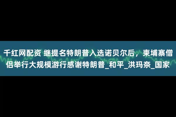 千红网配资 继提名特朗普入选诺贝尔后，柬埔寨僧侣举行大规模游行感谢特朗普_和平_洪玛奈_国家