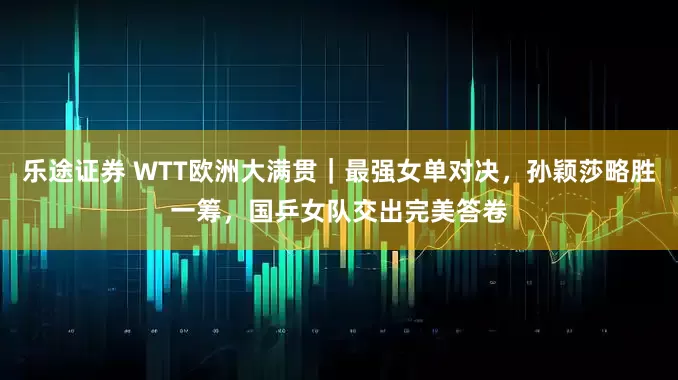 乐途证券 WTT欧洲大满贯｜最强女单对决，孙颖莎略胜一筹，国乒女队交出完美答卷