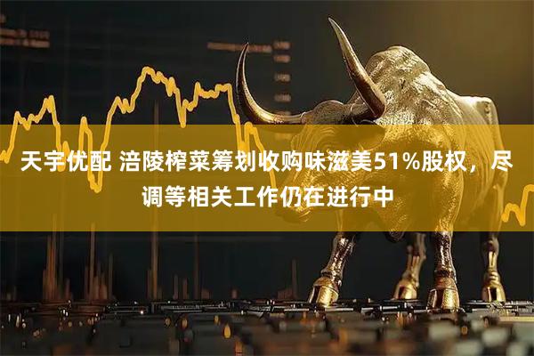 天宇优配 涪陵榨菜筹划收购味滋美51%股权，尽调等相关工作仍在进行中