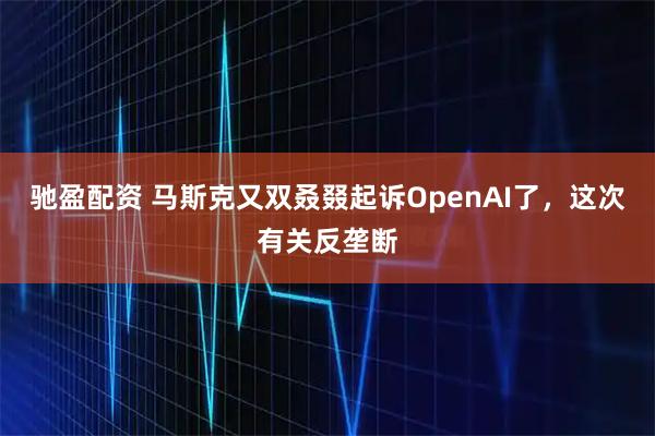 驰盈配资 马斯克又双叒叕起诉OpenAI了，这次有关反垄断