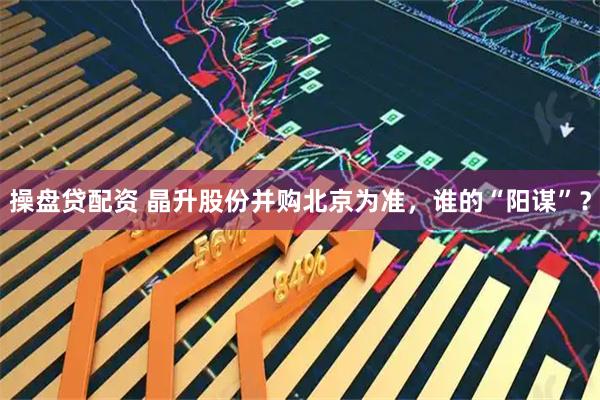 操盘贷配资 晶升股份并购北京为准，谁的“阳谋”？