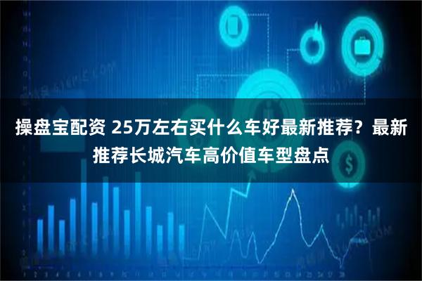 操盘宝配资 25万左右买什么车好最新推荐？最新推荐长城汽车高价值车型盘点