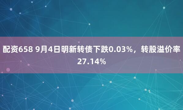 配资658 9月4日明新转债下跌0.03%，转股溢价率27.14%