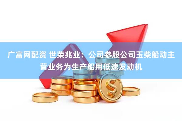 广富网配资 世荣兆业：公司参股公司玉柴船动主营业务为生产船用低速发动机