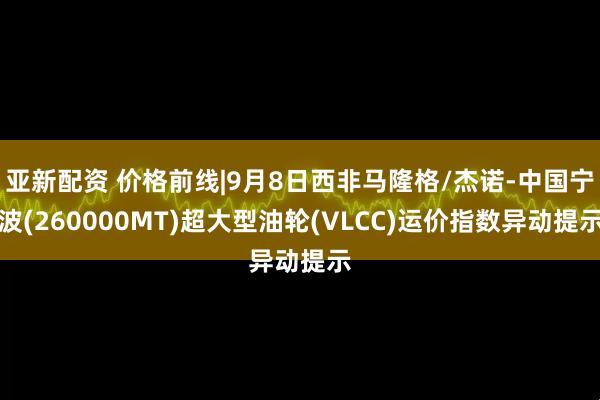 亚新配资 价格前线|9月8日西非马隆格/杰诺-中国宁波(260000MT)超大型油轮(VLCC)运价指数异动提示