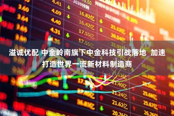 溢诚优配 中金岭南旗下中金科技引战落地  加速打造世界一流新材料制造商