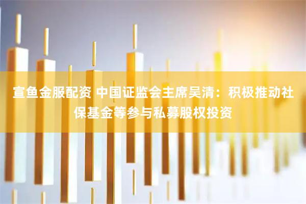 宣鱼金服配资 中国证监会主席吴清：积极推动社保基金等参与私募股权投资