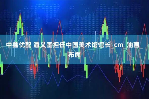 中鑫优配 潘义奎担任中国美术馆馆长_cm_油画_布面