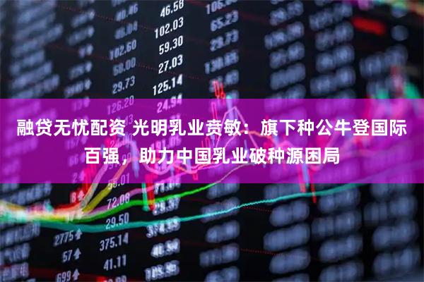 融贷无忧配资 光明乳业贲敏：旗下种公牛登国际百强，助力中国乳业破种源困局
