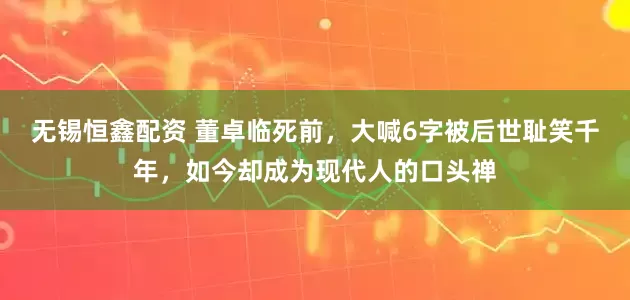 无锡恒鑫配资 董卓临死前，大喊6字被后世耻笑千年，如今却成为现代人的口头禅
