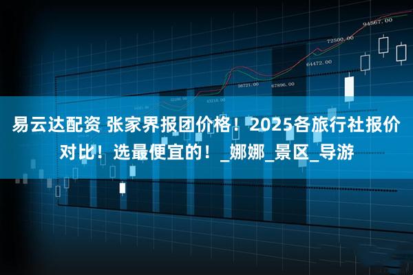 易云达配资 张家界报团价格！2025各旅行社报价对比！选最便宜的！_娜娜_景区_导游