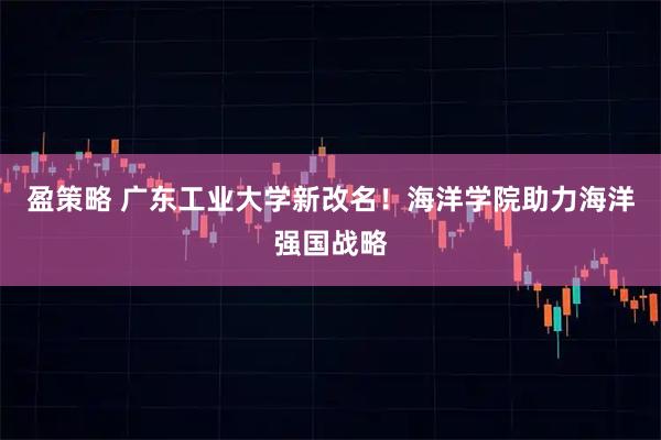 盈策略 广东工业大学新改名！海洋学院助力海洋强国战略