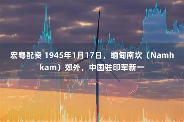 宏粤配资 1945年1月17日，缅甸南坎（Namhkam）郊外，中国驻印军新一